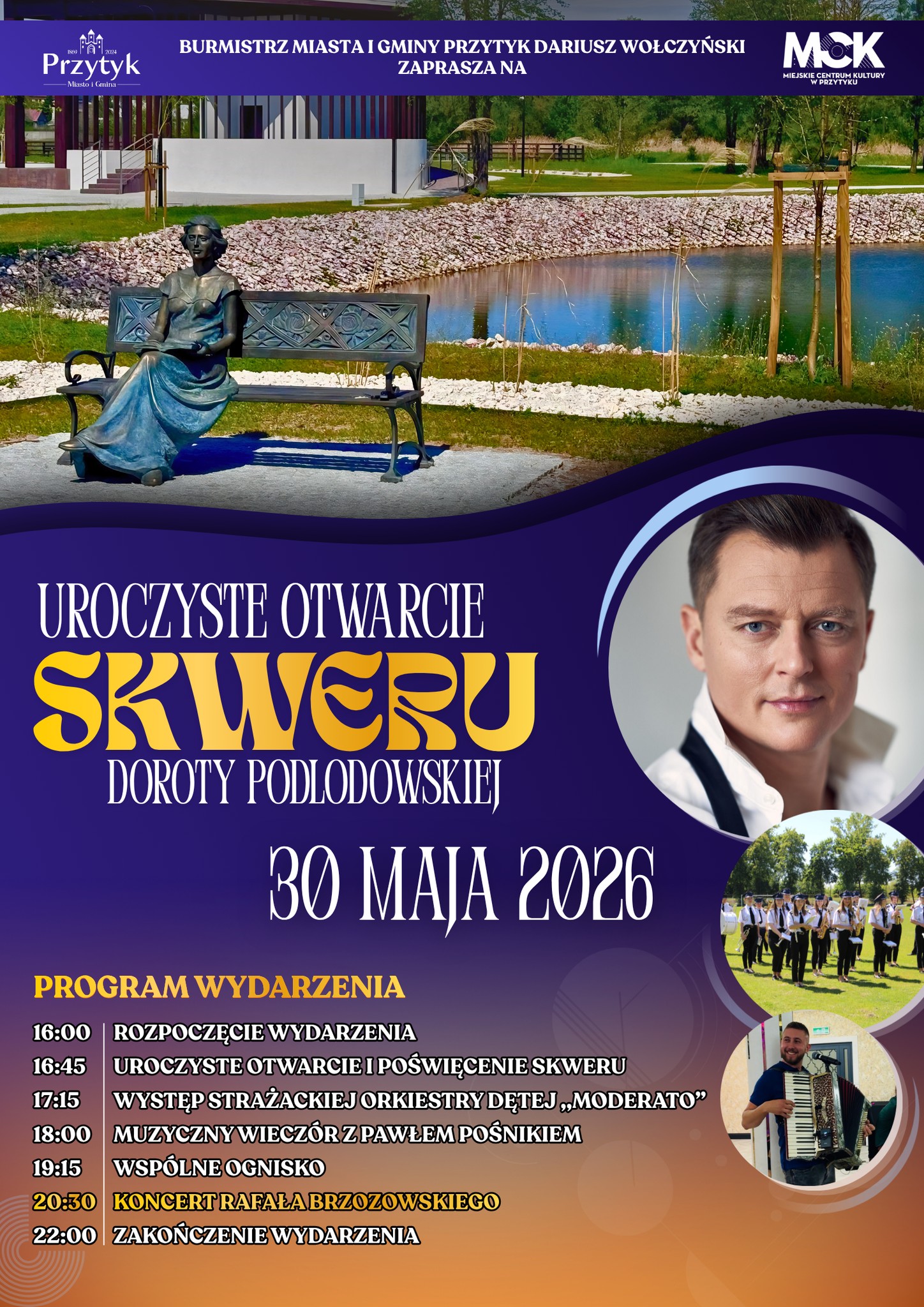 PROGRAM WYDARZENIA 16:00 - ROZPOCZĘCIE WYDARZENIA 16:45 - UROCZYSTE OTWARCIE I POŚWIĘCENIE SKWERU 17:15 - WYSTĘP STRAŻACKIEJ ORKIESTRY DĘTEJ „MODERATO” 18:00 - MUZYCZNY WIECZÓR Z PAWŁEM POŚNIKIEM 19:15 - WSPÓLNE OGNISKO 20:30 - KONCERT RAFAŁA BRZOZOWSKIEGO 22:00 ZAKOŃCZENIE WYDARZENIA